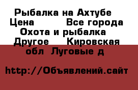 Рыбалка на Ахтубе › Цена ­ 500 - Все города Охота и рыбалка » Другое   . Кировская обл.,Луговые д.